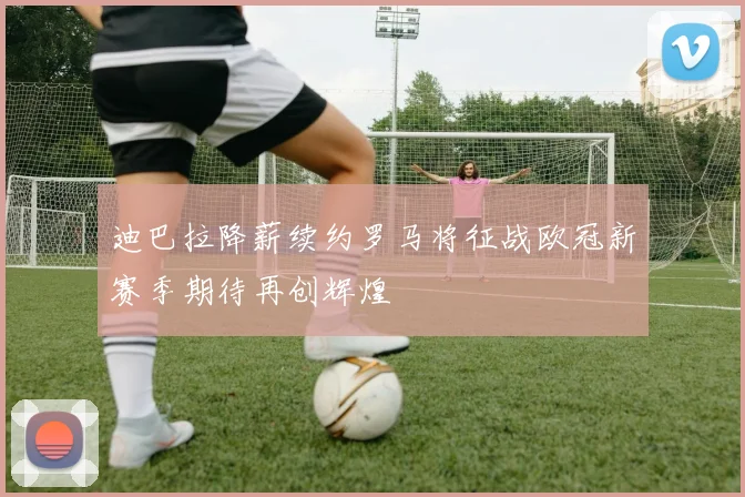 迪巴拉降薪续约罗马将征战欧冠新赛季期待再创辉煌