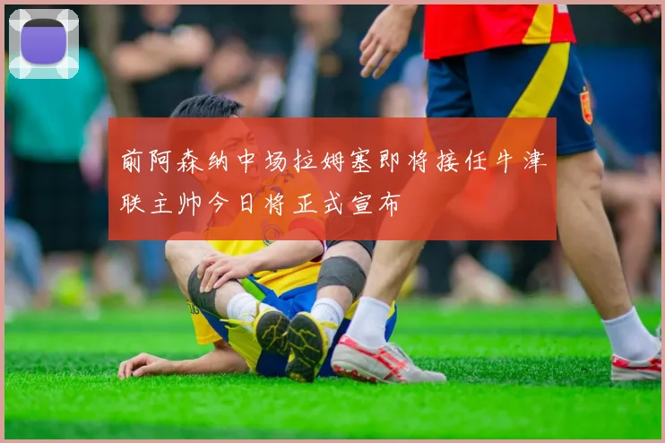 前阿森纳中场拉姆塞即将接任牛津联主帅今日将正式宣布