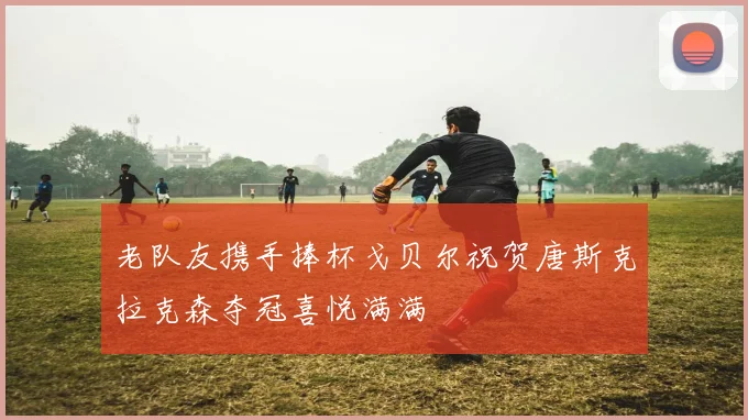 老队友携手捧杯戈贝尔祝贺唐斯克拉克森夺冠喜悦满满