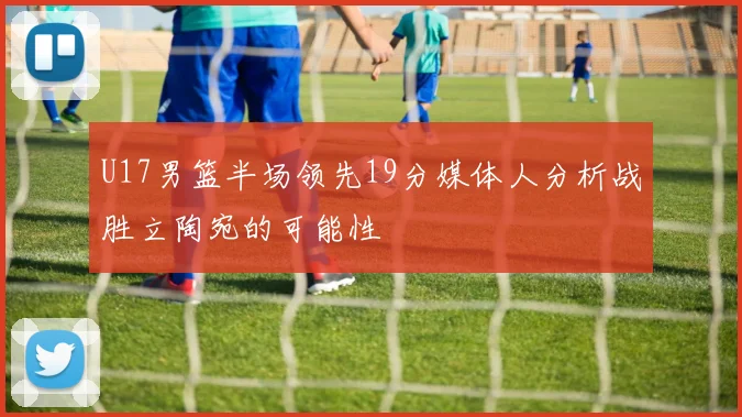 U17男篮半场领先19分媒体人分析战胜立陶宛的可能性