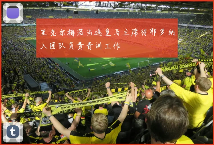 里克尔梅若当选皇马主席将耶罗纳入团队负责青训工作