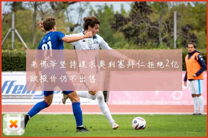 老佛爷坚持追求奥利塞拜仁拒绝2亿欧报价仍不出售