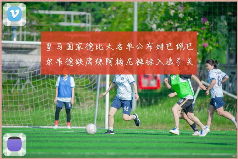 皇马国家德比大名单公布姆巴佩巴尔韦德缺席琼阿梅尼裤袜入选引关注