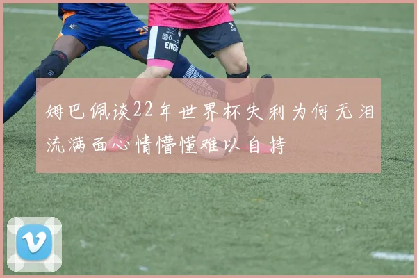 姆巴佩谈22年世界杯失利为何无泪流满面心情懵懂难以自持